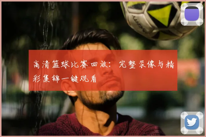 高清篮球比赛回放：完整录像与精彩集锦一键观看