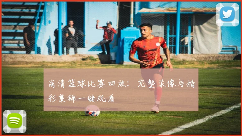 高清篮球比赛回放：完整录像与精彩集锦一键观看