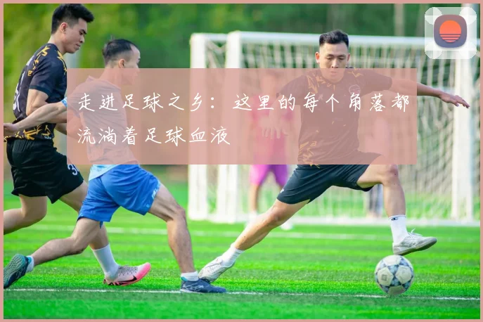 走进足球之乡：这里的每个角落都流淌着足球血液